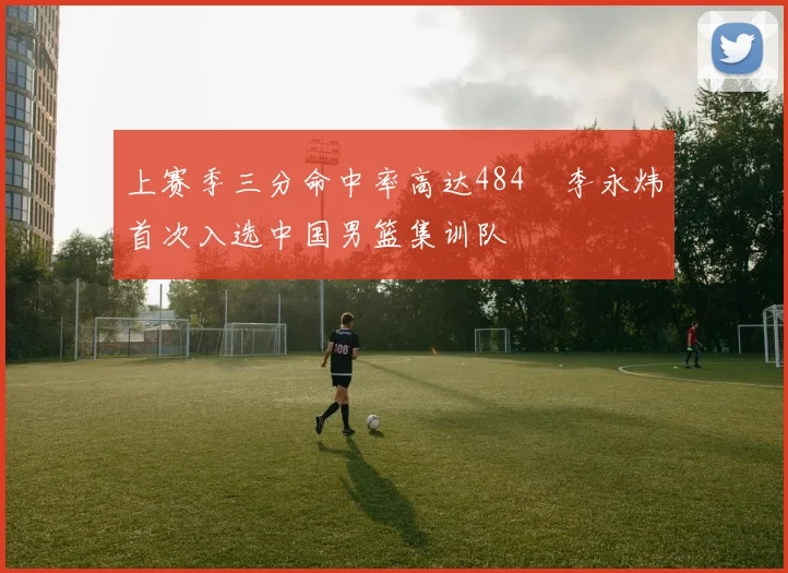 上赛季三分命中率高达484偰李永炜首次入选中国男篮集训队
