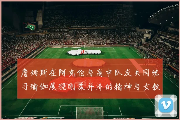 詹姆斯在阿克伦与高中队友共同练习瑜伽展现刚柔并济的精神与女教练合影留念