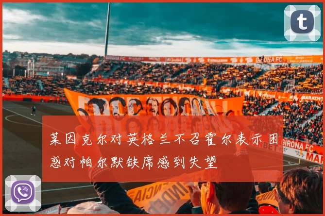 莱因克尔对英格兰不召霍尔表示困惑对帕尔默缺席感到失望