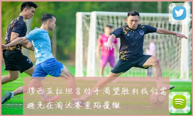 穆西亚拉坦言对手渴望胜利我们需避免在淘汰赛重蹈覆辙