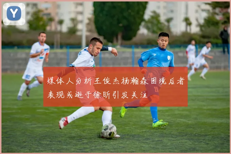 媒体人分析王俊杰杨瀚森困境后者表现或逊于徐昕引发关注
