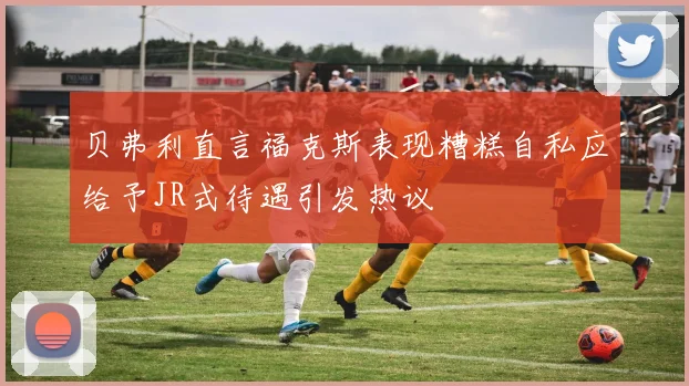 贝弗利直言福克斯表现糟糕自私应给予JR式待遇引发热议