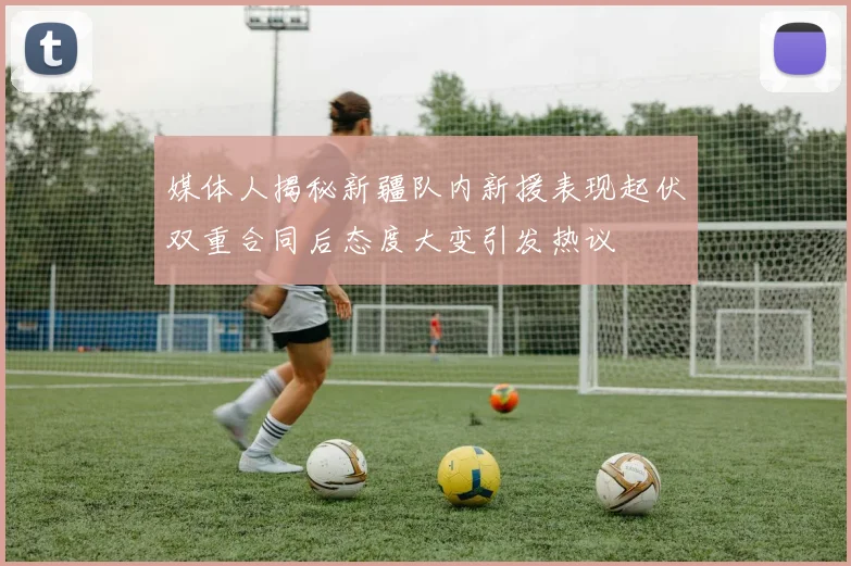 媒体人揭秘新疆队内新援表现起伏双重合同后态度大变引发热议