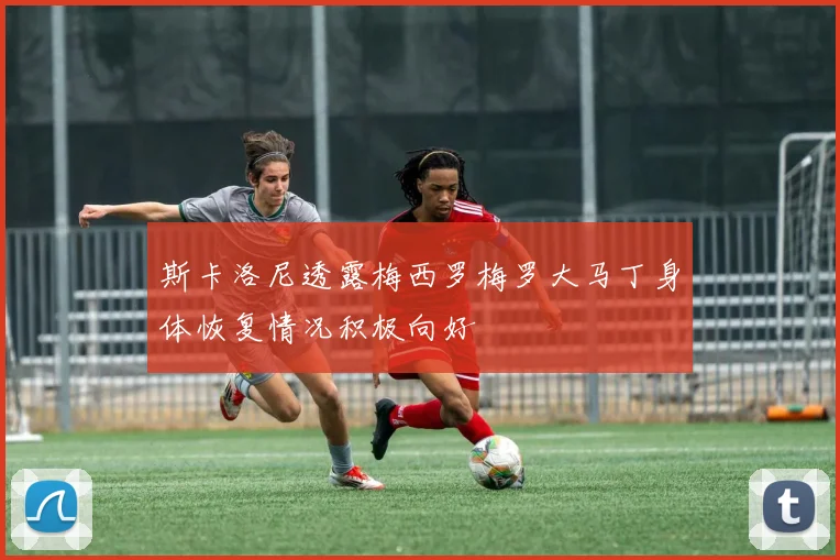 斯卡洛尼透露梅西罗梅罗大马丁身体恢复情况积极向好