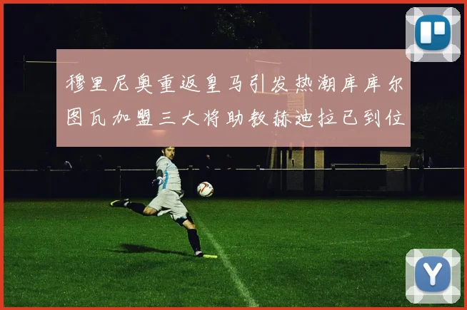 穆里尼奥重返皇马引发热潮库库尔图瓦加盟三大将助教赫迪拉已到位