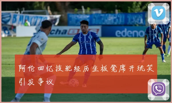 阿伦回忆技犯经历坐板凳席开玩笑引发争议