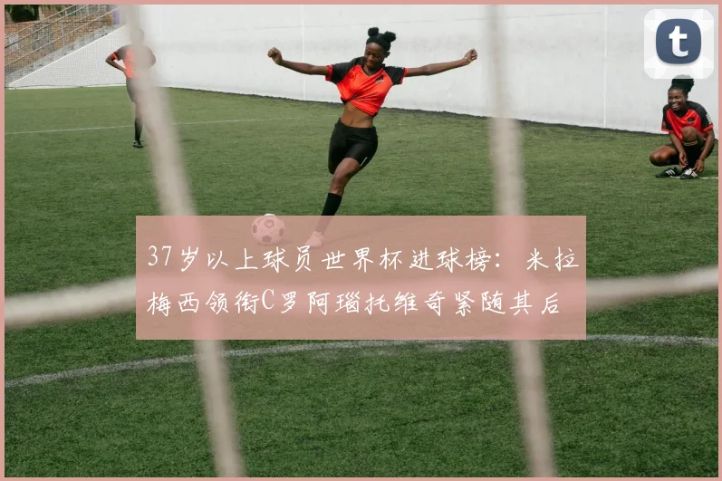 37岁以上球员世界杯进球榜：米拉梅西领衔C罗阿瑙托维奇紧随其后