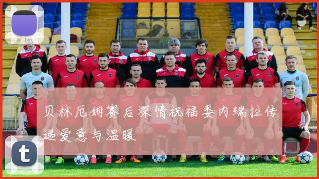 贝林厄姆赛后深情祝福委内瑞拉传递爱意与温暖