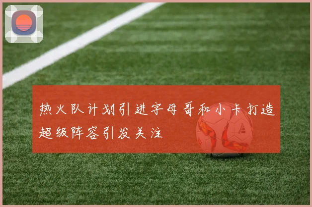 热火队计划引进字母哥和小卡打造超级阵容引发关注