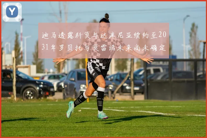 迪马透露科莫与达库尼亚续约至2031年罗贝托与莫雷诺未来尚未确定