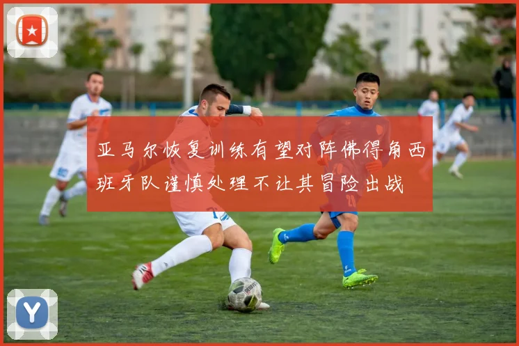 亚马尔恢复训练有望对阵佛得角西班牙队谨慎处理不让其冒险出战