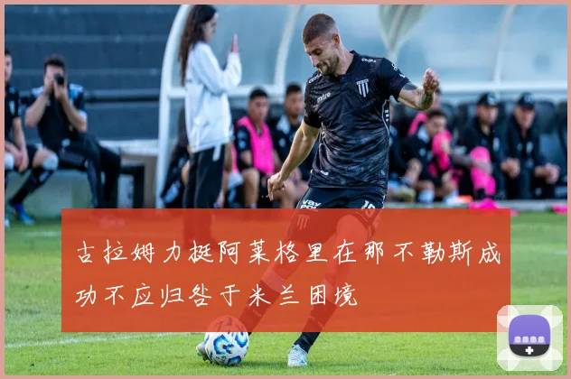 古拉姆力挺阿莱格里在那不勒斯成功不应归咎于米兰困境