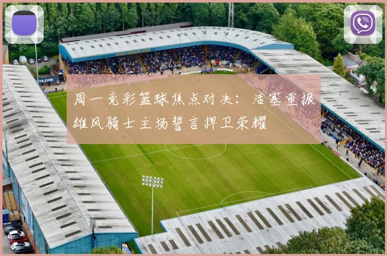 周一竞彩篮球焦点对决：活塞重振雄风骑士主场誓言捍卫荣耀