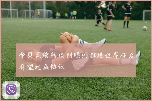 登贝莱续约谈判顺利推进世界杯后有望达成协议