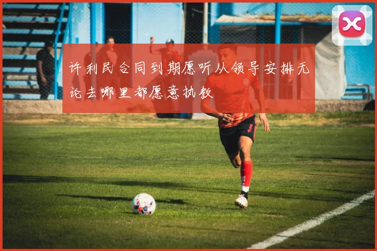 许利民合同到期愿听从领导安排无论去哪里都愿意执教